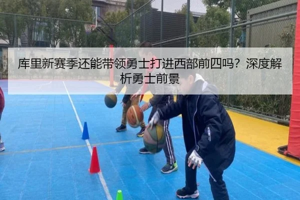 库里新赛季还能带领勇士打进西部前四吗？深度解析勇士前景
